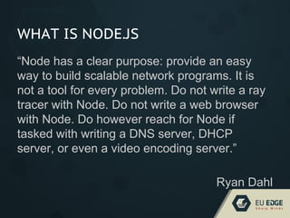 WHAT IS NODE.JS
“Node has a clear purpose: provide an easy
way to build scalable network programs. It is
not a tool for every problem. Do not write a ray
tracer with Node. Do not write a web browser
with Node. Do however reach for Node if
tasked with writing a DNS server, DHCP
server, or even a video encoding server.”
Ryan Dahl
 
