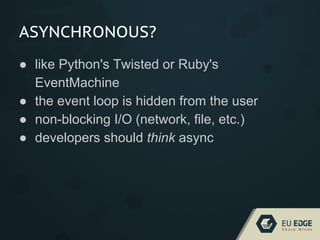 ASYNCHRONOUS?
● like Python's Twisted or Ruby's
EventMachine
● the event loop is hidden from the user
● non-blocking I/O (network, file, etc.)
● developers should think async
 