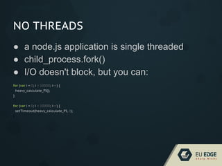 NO THREADS
● a node.js application is single threaded
● child_process.fork()
● I/O doesn't block, but you can:
for (var i = 0; i < 10000; i++) {
heavy_calculate_PI();
}
for (var i = 0; i < 10000; i++) {
setTimeout(heavy_calculate_PI, 0);
}
 