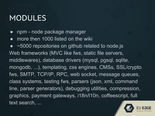 MODULES
● npm - node package manager
● more then 1000 listed on the wiki
● ~5000 repositories on github related to node.js
Web frameworks (MVC like fws, static file servers,
middlewares), database drivers (mysql, pgsql, sqlite,
mongodb, ...), templating, css engines, CMSs, SSL/crypto
fws, SMTP, TCP/IP, RPC, web socket, message queues,
class systems, testing fws, parsers (json, xml, command
line, parser generators), debugging utilities, compression,
graphics, payment gateways, i18n/l10n, coffeescript, full
text search, ...
 