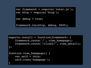var framework = require('total.js');!
var http = require('http');!
!
var debug = true;!
!
framework.run(http, debug, 8005);
exports.install = function(framework) {!
framework.route('/', view_homepage);!
framework.route('/{link}/', view_detail);!
};!
!
function view_homepage() {!
var self = this;!
self.view('homepage');!
}
 