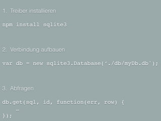 1. Treiber installieren
!
npm install sqlite3
2. Verbindung aufbauen
!
var db = new sqlite3.Database(‘./db/myDb.db');
3. Abfragen
!
db.get(sql, id, function(err, row) {!
… !
});
 