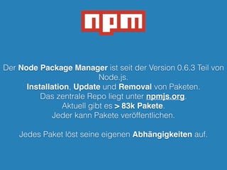 Der Node Package Manager ist seit der Version 0.6.3 Teil von
Node.js.
Installation, Update und Removal von Paketen.
Das zentrale Repo liegt unter npmjs.org.
Aktuell gibt es > 83k Pakete.
Jeder kann Pakete veröffentlichen.
!
Jedes Paket löst seine eigenen Abhängigkeiten auf.
 