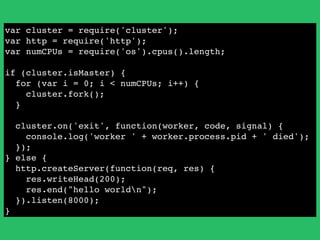 var cluster = require('cluster');!
var http = require('http');!
var numCPUs = require('os').cpus().length;!
!
if (cluster.isMaster) {!
for (var i = 0; i < numCPUs; i++) {!
cluster.fork();!
}!
!
cluster.on('exit', function(worker, code, signal) {!
console.log('worker ' + worker.process.pid + ' died');!
});!
} else {!
http.createServer(function(req, res) {!
res.writeHead(200);!
res.end("hello worldn");!
}).listen(8000);!
}
 