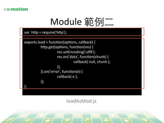 Module 
範例⼆二 
var 
h`p 
= 
require('h`p'); 
exports.load 
= 
funcYon(opYons, 
callback) 
{ 
h`p.get(opYons, 
funcYon(res) 
{ 
res.setEncoding('ug8'); 
res.on('data', 
funcYon(chunk) 
{ 
callback( 
null, 
chunk 
); 
}); 
}).on('error', 
funcYon(e) 
{ 
callback( 
e 
); 
}); 
}; 
loadAsMod.js 
 