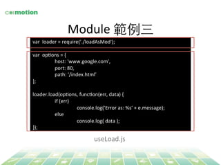 Module 
範例三 
var 
loader 
= 
require(’./loadAsMod'); 
var 
opYons 
= 
{ 
host: 
'www.google.com', 
port: 
80, 
path: 
'/index.html' 
}; 
loader.load(opYons, 
funcYon(err, 
data) 
{ 
if 
(err) 
console.log('Error 
as: 
%s' 
+ 
e.message); 
else 
console.log( 
data 
); 
}); 
useLoad.js 
 