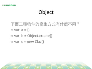 Object 
下⾯面三種物件的產⽣生⽅方式有什麼不同？ 
o var 
a 
= 
{} 
o var 
b 
= 
Object.create() 
o var 
c 
= 
new 
Claz() 
 
