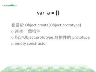 var 
a 
= 
{} 
相當於 Object.create(Object.prototype) 
o 產⽣生⼀一個物件 
o 指定Object.prototype 
為物件的 prototype 
o empty 
constructor 
 