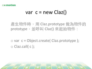 var 
c 
= 
new 
Claz() 
產⽣生物件時，⽤用 Claz.prototype 
做為物件的 
prototype，並呼叫 Claz() 
來起始物件： 
o var 
c 
= 
Object.create( 
Claz.prototype 
); 
o Claz.call( 
c 
); 
 