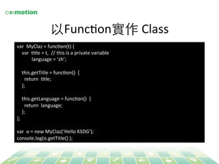 以FuncYon實作 Class 
var 
MyClaz 
= 
funcYon(t) 
{ 
var 
Ytle 
= 
t, 
// 
this 
is 
a 
private 
variable 
language 
= 
‘zh’; 
this.getTitle 
= 
funcYon() 
{ 
return 
Ytle; 
}; 
this.getLanguage 
= 
funcYon() 
{ 
return 
language; 
}; 
}; 
var 
o 
= 
new 
MyClaz(‘Hello 
KSDG’); 
console.log(o.getTitle() 
); 
 