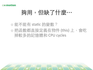 夠⽤用，但缺了什麼… 
o 能不能有 
staYc 
的變數？ 
o 把函數都直接定義在物件 
(this) 
上，會吃 
掉較多的記憶體和 
CPU 
cycles 
 