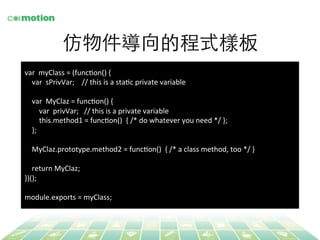 仿物件導向的程式樣板 
var 
myClass 
= 
(funcYon() 
{ 
var 
sPrivVar; 
// 
this 
is 
a 
staYc 
private 
variable 
var 
MyClaz 
= 
funcYon() 
{ 
var 
privVar; 
// 
this 
is 
a 
private 
variable 
this.method1 
= 
funcYon() 
{ 
/* 
do 
whatever 
you 
need 
*/ 
}; 
}; 
MyClaz.prototype.method2 
= 
funcYon() 
{ 
/* 
a 
class 
method, 
too 
*/ 
} 
return 
MyClaz; 
})(); 
module.exports 
= 
myClass; 
 