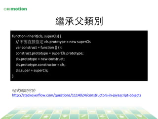 繼承⽗父類別 
funcYon 
inherit(cls, 
superCls) 
{ 
// 
不要直接指定 cls.prototype 
= 
new 
superCls 
var 
construct 
= 
funcYon 
() 
{}; 
construct.prototype 
= 
superCls.prototype; 
cls.prototype 
= 
new 
construct; 
cls.prototype.constructor 
= 
cls; 
cls.super 
= 
superCls; 
} 
程式碼取材於 
h`p://stackoverflow.com/quesYons/1114024/constructors-­‐in-­‐javascript-­‐objects 
 