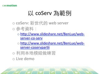 以 coServ 為範例 
o coServ: 
新世代的 
web 
server 
o 參考資料： 
o h`p://www.slideshare.net/BenLue/web-­‐ 
server-­‐co-­‐serv 
o h`p://www.slideshare.net/BenLue/web-­‐ 
server-­‐coservparYi 
o 利⽤用本地模組做練習 
o Live 
demo 
 