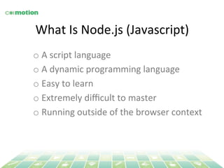 What 
Is 
Node.js 
(Javascript) 
o A 
script 
language 
o A 
dynamic 
programming 
language 
o Easy 
to 
learn 
o Extremely 
difficult 
to 
master 
o Running 
outside 
of 
the 
browser 
context 
 