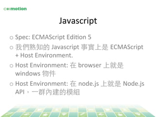 Javascript 
o Spec: 
ECMAScript 
EdiYon 
5 
o 我們熟知的 Javascript 
事實上是 ECMAScript 
+ 
Host 
Environment. 
o Host 
Environment: 
在 
browser 
上就是 
windows 
物件 
o Host 
Environment: 
在 node.js 
上就是 Node.js 
API，⼀一群內建的模組 
 
