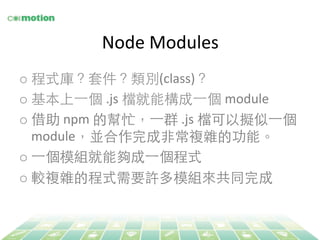 Node 
Modules 
o 程式庫？套件？類別(class)？ 
o 基本上⼀一個 .js 
檔就能構成⼀一個 module 
o 借助 npm 
的幫忙，⼀一群 
.js 
檔可以擬似⼀一個 
module，並合作完成⾮非常複雜的功能。 
o ⼀一個模組就能夠成⼀一個程式 
o 較複雜的程式需要許多模組來共同完成 
 
