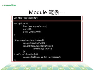 Module 
範例⼀一 
var 
h`p 
= 
require('h`p'); 
var 
opYons 
= 
{ 
host: 
'www.google.com', 
port: 
80, 
path: 
'/index.html' 
}; 
h`p.get(opYons, 
funcYon(res) 
{ 
res.setEncoding('ug8'); 
res.on('data', 
funcYon(chunk) 
{ 
console.log( 
chunk 
); 
}); 
}).on('error', 
funcYon(e) 
{ 
console.log('Error 
as: 
%s' 
+ 
e.message); 
}); 
 