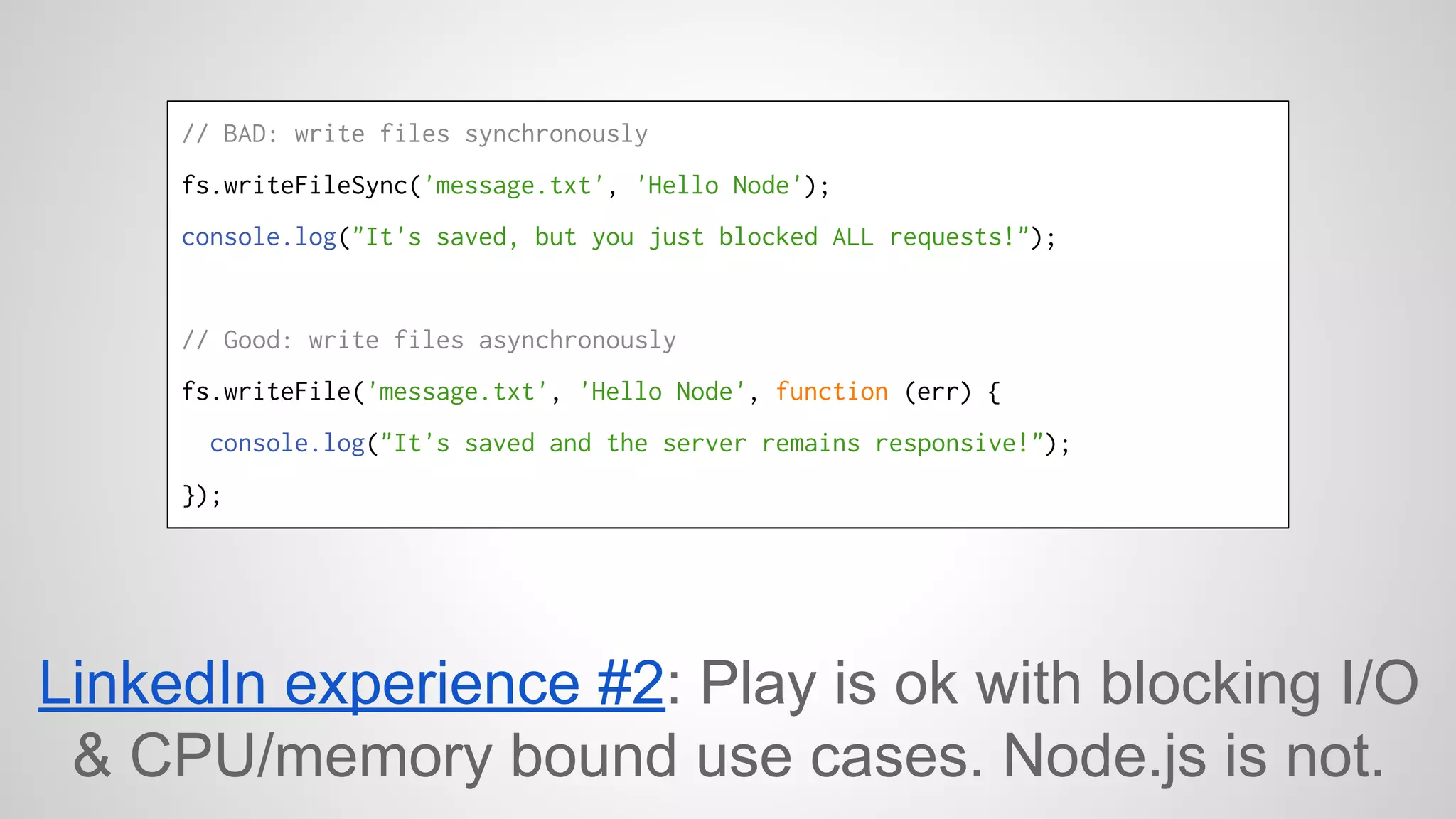 // BAD: write files synchronously 
fs.writeFileSync('message.txt', 'Hello Node'); 
console.log("It's saved, but you just blocked ALL requests!"); 
// Good: write files asynchronously 
fs.writeFile('message.txt', 'Hello Node', function (err) { 
console.log("It's saved and the server remains responsive!"); 
}); 
LinkedIn experience #2: Play is ok with blocking I/O 
& CPU/memory bound use cases. Node.js is not. 
 