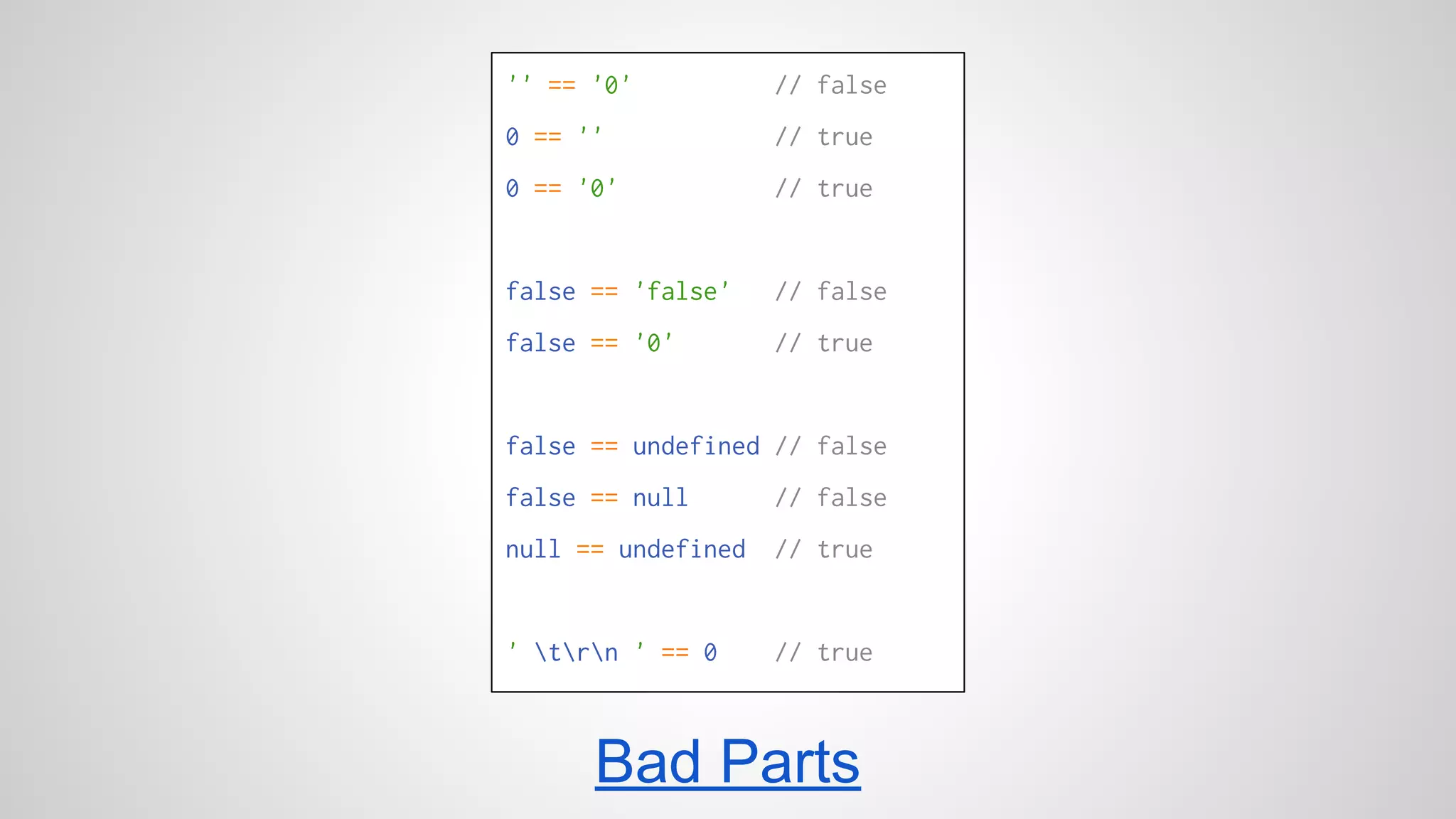 '' == '0' // false 
0 == '' // true 
0 == '0' // true 
false == 'false' // false 
false == '0' // true 
false == undefined // false 
false == null // false 
null == undefined // true 
' trn ' == 0 // true 
Bad Parts 
 