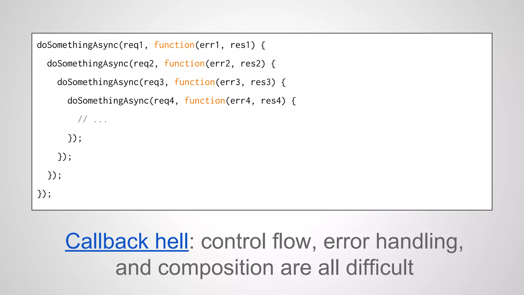doSomethingAsync(req1, function(err1, res1) { 
doSomethingAsync(req2, function(err2, res2) { 
doSomethingAsync(req3, function(err3, res3) { 
doSomethingAsync(req4, function(err4, res4) { 
// ... 
}); 
}); 
}); 
}); 
Callback hell: control flow, error handling, 
and composition are all difficult 
 