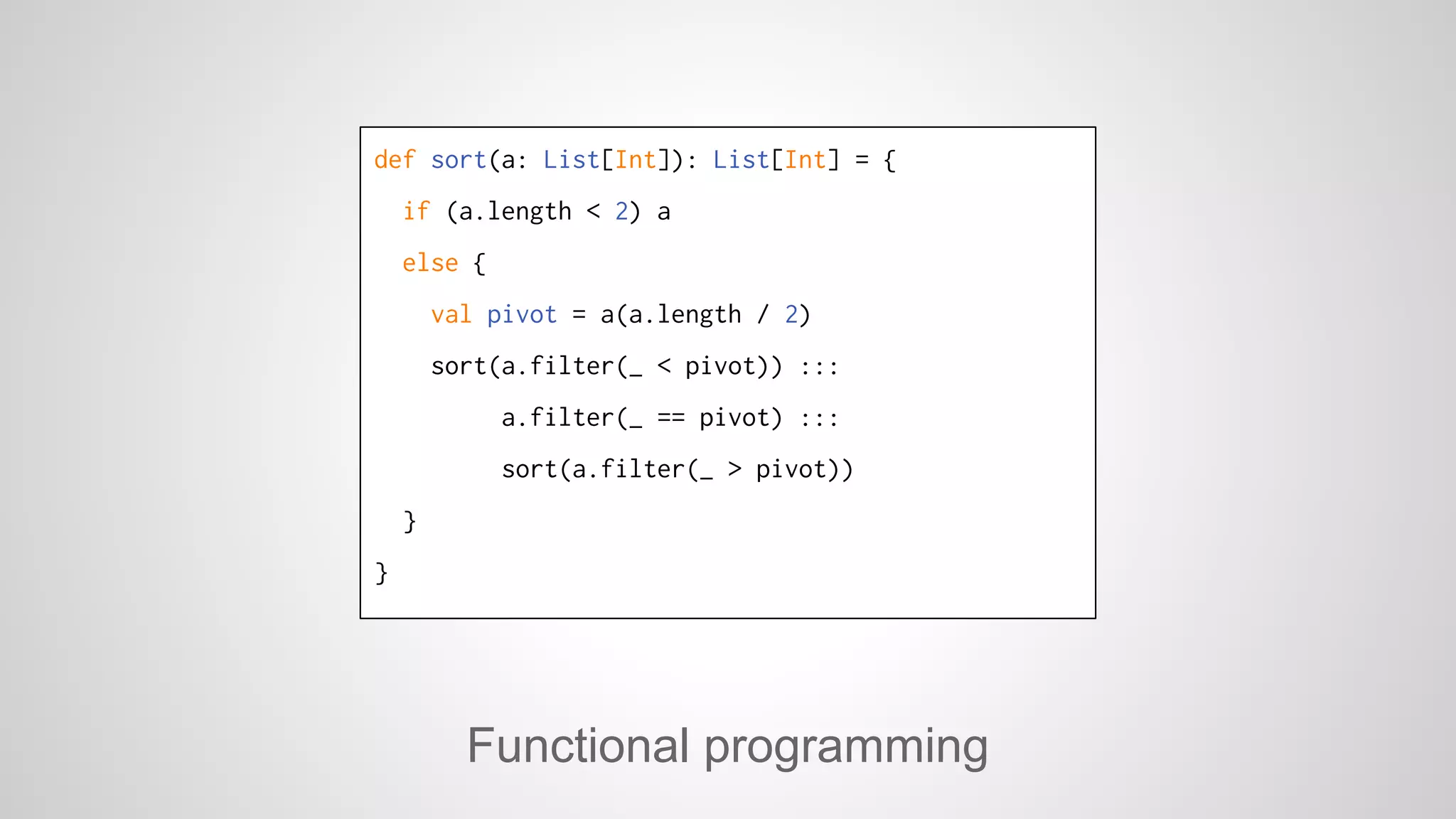 def sort(a: List[Int]): List[Int] = { 
if (a.length < 2) a 
else { 
val pivot = a(a.length / 2) 
sort(a.filter(_ < pivot)) ::: 
a.filter(_ == pivot) ::: 
sort(a.filter(_ > pivot)) 
Functional programming 
} 
} 
 