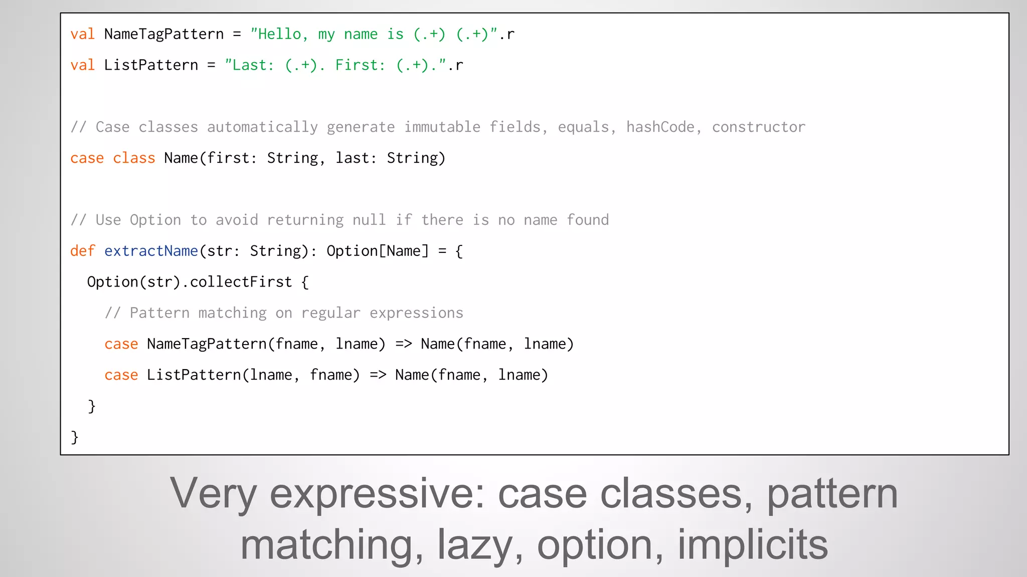 val NameTagPattern = "Hello, my name is (.+) (.+)".r 
val ListPattern = "Last: (.+). First: (.+).".r 
// Case classes automatically generate immutable fields, equals, hashCode, constructor 
case class Name(first: String, last: String) 
// Use Option to avoid returning null if there is no name found 
def extractName(str: String): Option[Name] = { 
Option(str).collectFirst { 
// Pattern matching on regular expressions 
case NameTagPattern(fname, lname) => Name(fname, lname) 
case ListPattern(lname, fname) => Name(fname, lname) 
} 
} 
Very expressive: case classes, pattern 
matching, lazy, option, implicits 
 