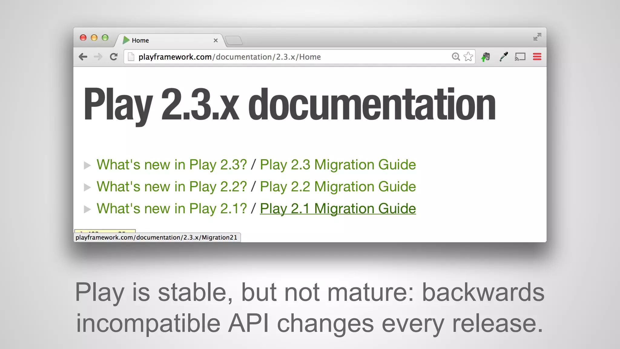 Play is stable, but not mature: backwards 
incompatible API changes every release. 
 