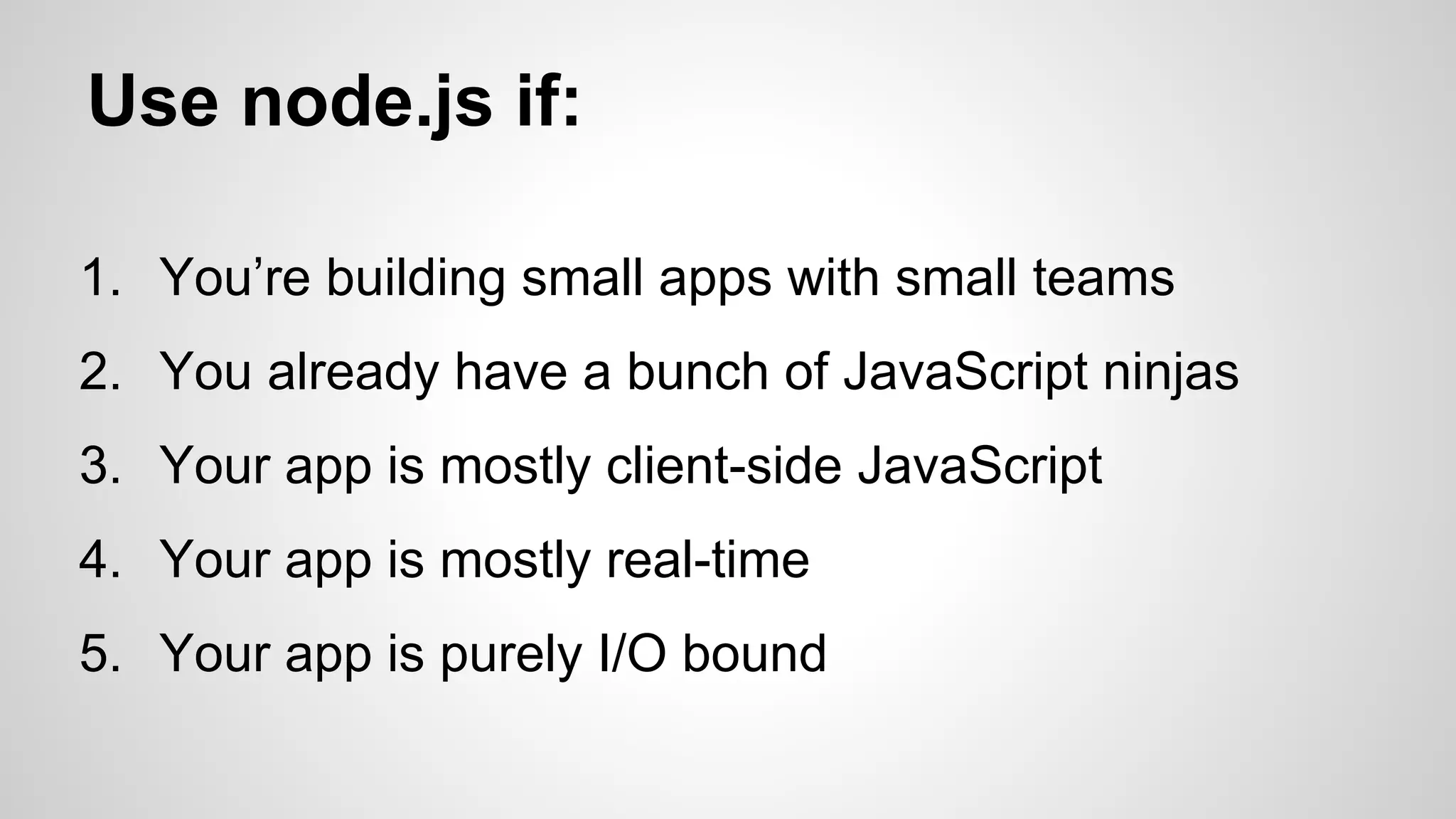 Use node.js if: 
1. You’re building small apps with small teams 
2. You already have a bunch of JavaScript ninjas 
3. Your app is mostly client-side JavaScript 
4. Your app is mostly real-time 
5. Your app is purely I/O bound 
 