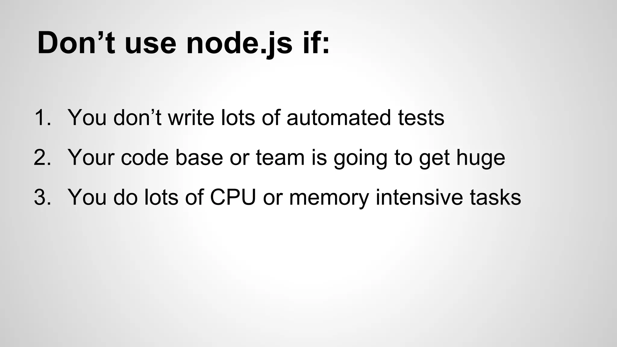 Don’t use node.js if: 
1. You don’t write lots of automated tests 
2. Your code base or team is going to get huge 
3. You do lots of CPU or memory intensive tasks 
 