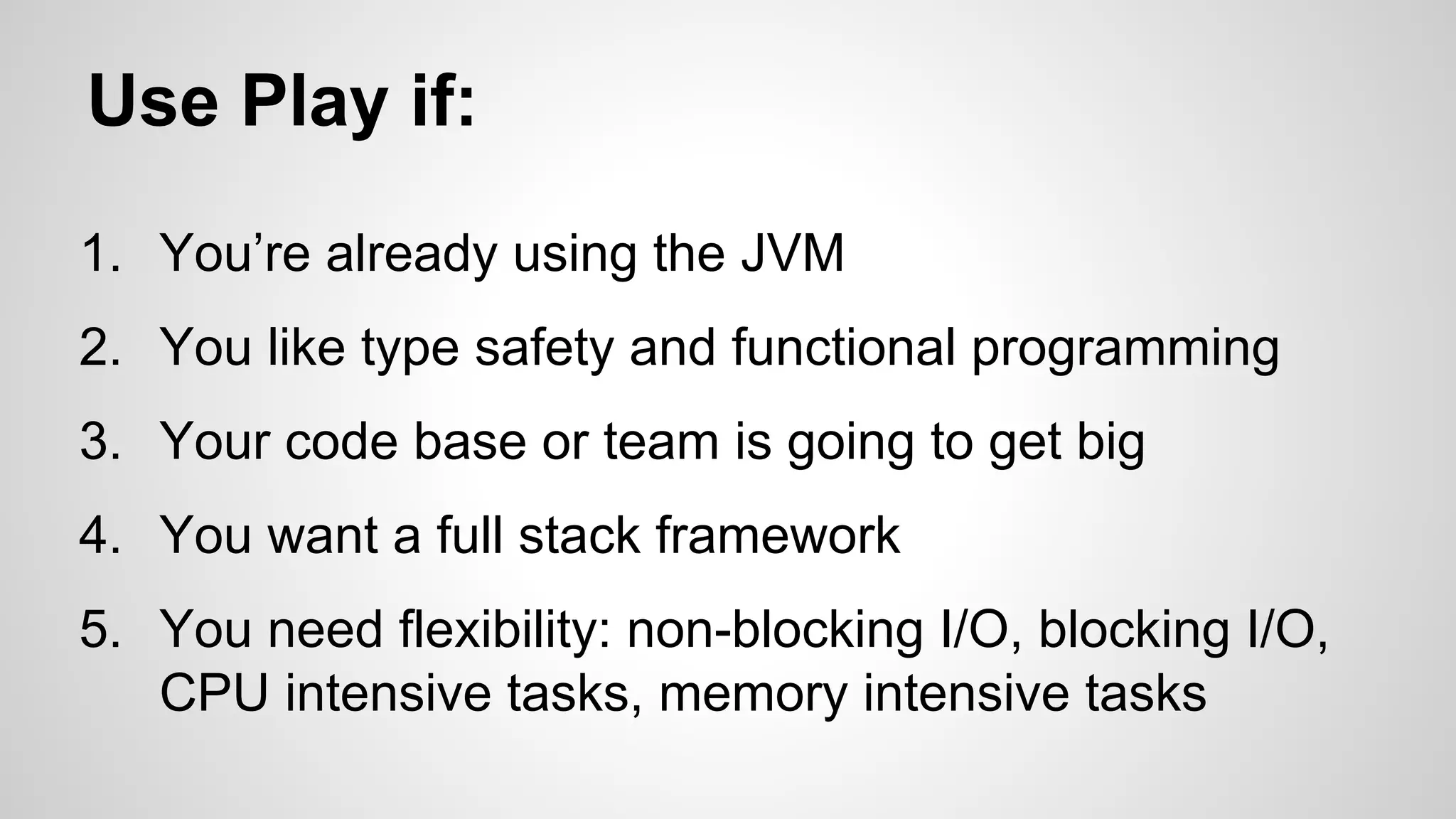Use Play if: 
1. You’re already using the JVM 
2. You like type safety and functional programming 
3. Your code base or team is going to get big 
4. You want a full stack framework 
5. You need flexibility: non-blocking I/O, blocking I/O, 
CPU intensive tasks, memory intensive tasks 
 