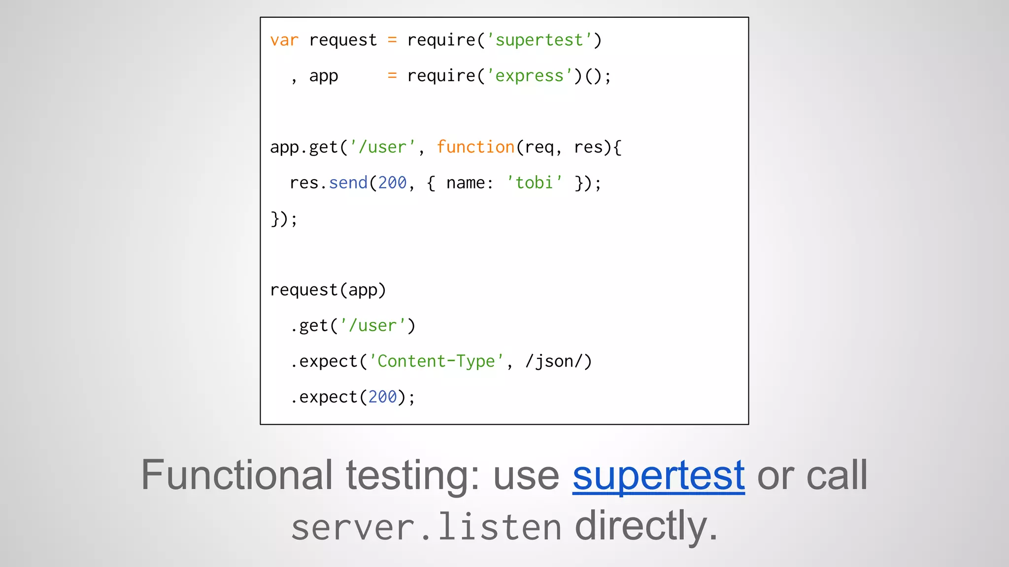 var request = require('supertest') 
, app = require('express')(); 
app.get('/user', function(req, res){ 
res.send(200, { name: 'tobi' }); 
}); 
request(app) 
.get('/user') 
.expect('Content-Type', /json/) 
.expect(200); 
Functional testing: use supertest or call 
server.listen directly. 
 