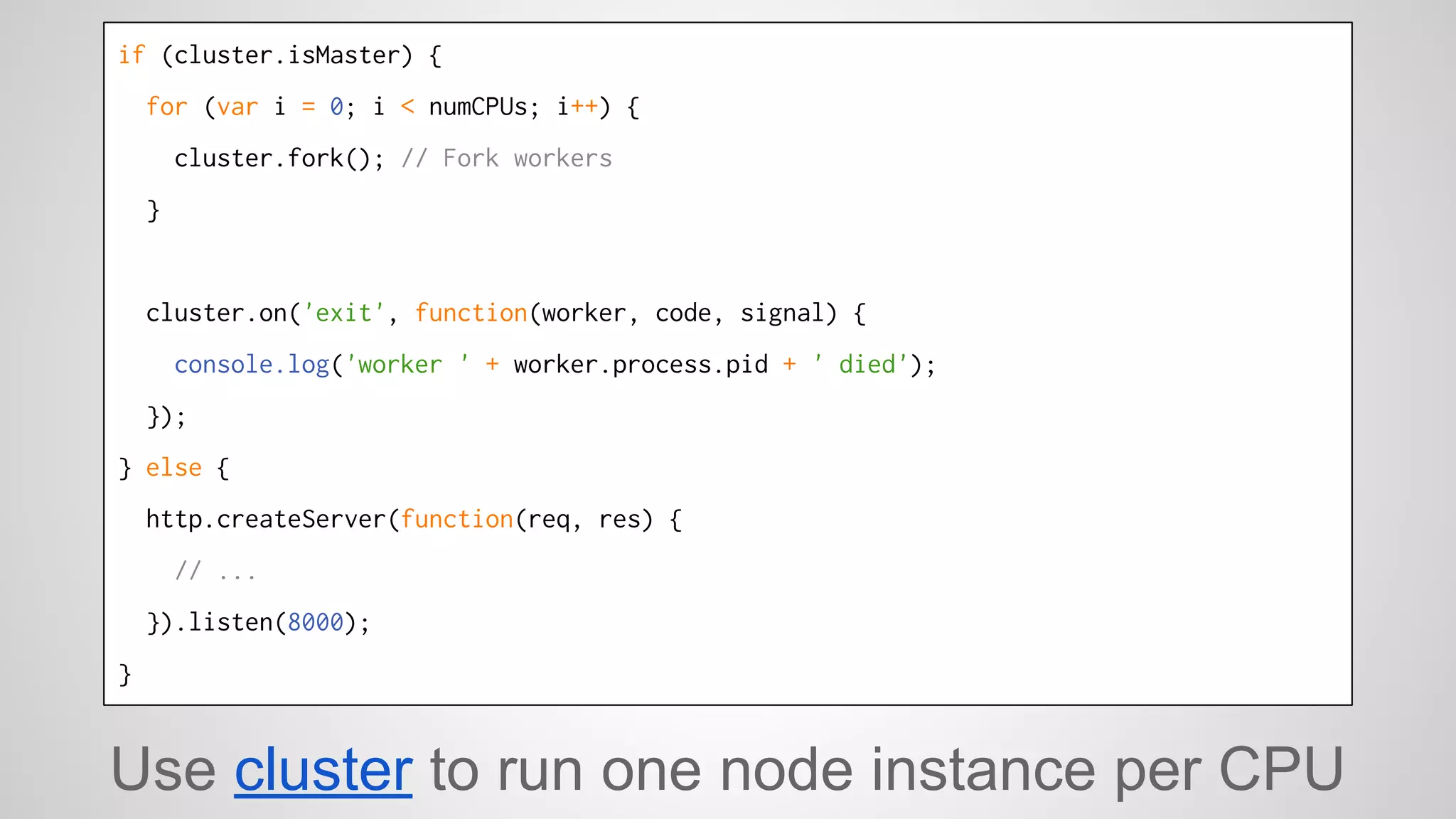 if (cluster.isMaster) { 
for (var i = 0; i < numCPUs; i++) { 
cluster.fork(); // Fork workers 
} 
cluster.on('exit', function(worker, code, signal) { 
console.log('worker ' + worker.process.pid + ' died'); 
}); 
} else { 
http.createServer(function(req, res) { 
// ... 
}).listen(8000); 
} 
Use cluster to run one node instance per CPU 
 