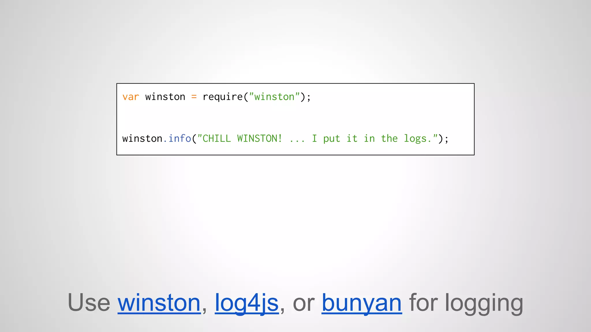 var winston = require("winston"); 
winston.info("CHILL WINSTON! ... I put it in the logs."); 
Use winston, log4js, or bunyan for logging 
 