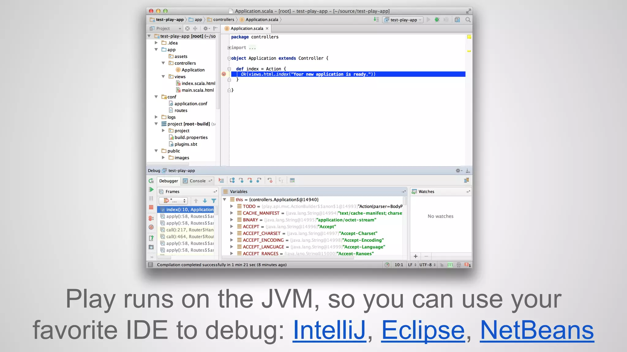 Play runs on the JVM, so you can use your 
favorite IDE to debug: IntelliJ, Eclipse, NetBeans 
 