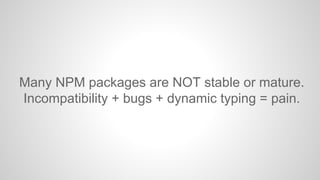 Many NPM packages are NOT stable or mature. 
Incompatibility + bugs + dynamic typing = pain. 
 