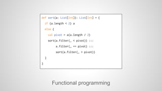 def sort(a: List[Int]): List[Int] = { 
if (a.length < 2) a 
else { 
val pivot = a(a.length / 2) 
sort(a.filter(_ < pivot)) ::: 
a.filter(_ == pivot) ::: 
sort(a.filter(_ > pivot)) 
Functional programming 
} 
} 
 