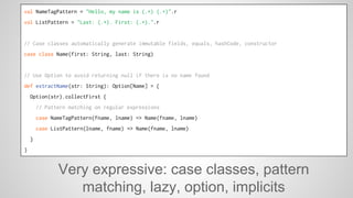 val NameTagPattern = "Hello, my name is (.+) (.+)".r 
val ListPattern = "Last: (.+). First: (.+).".r 
// Case classes automatically generate immutable fields, equals, hashCode, constructor 
case class Name(first: String, last: String) 
// Use Option to avoid returning null if there is no name found 
def extractName(str: String): Option[Name] = { 
Option(str).collectFirst { 
// Pattern matching on regular expressions 
case NameTagPattern(fname, lname) => Name(fname, lname) 
case ListPattern(lname, fname) => Name(fname, lname) 
} 
} 
Very expressive: case classes, pattern 
matching, lazy, option, implicits 
 