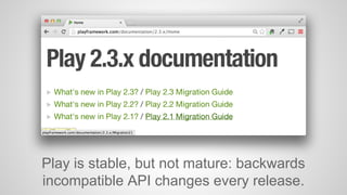 Play is stable, but not mature: backwards 
incompatible API changes every release. 
 