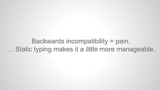Backwards incompatibility = pain. 
… Static typing makes it a little more manageable. 
 
