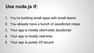 Use node.js if: 
1. You’re building small apps with small teams 
2. You already have a bunch of JavaScript ninjas 
3. Your app is mostly client-side JavaScript 
4. Your app is mostly real-time 
5. Your app is purely I/O bound 
 