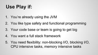 Use Play if: 
1. You’re already using the JVM 
2. You like type safety and functional programming 
3. Your code base or team is going to get big 
4. You want a full stack framework 
5. You need flexibility: non-blocking I/O, blocking I/O, 
CPU intensive tasks, memory intensive tasks 
 