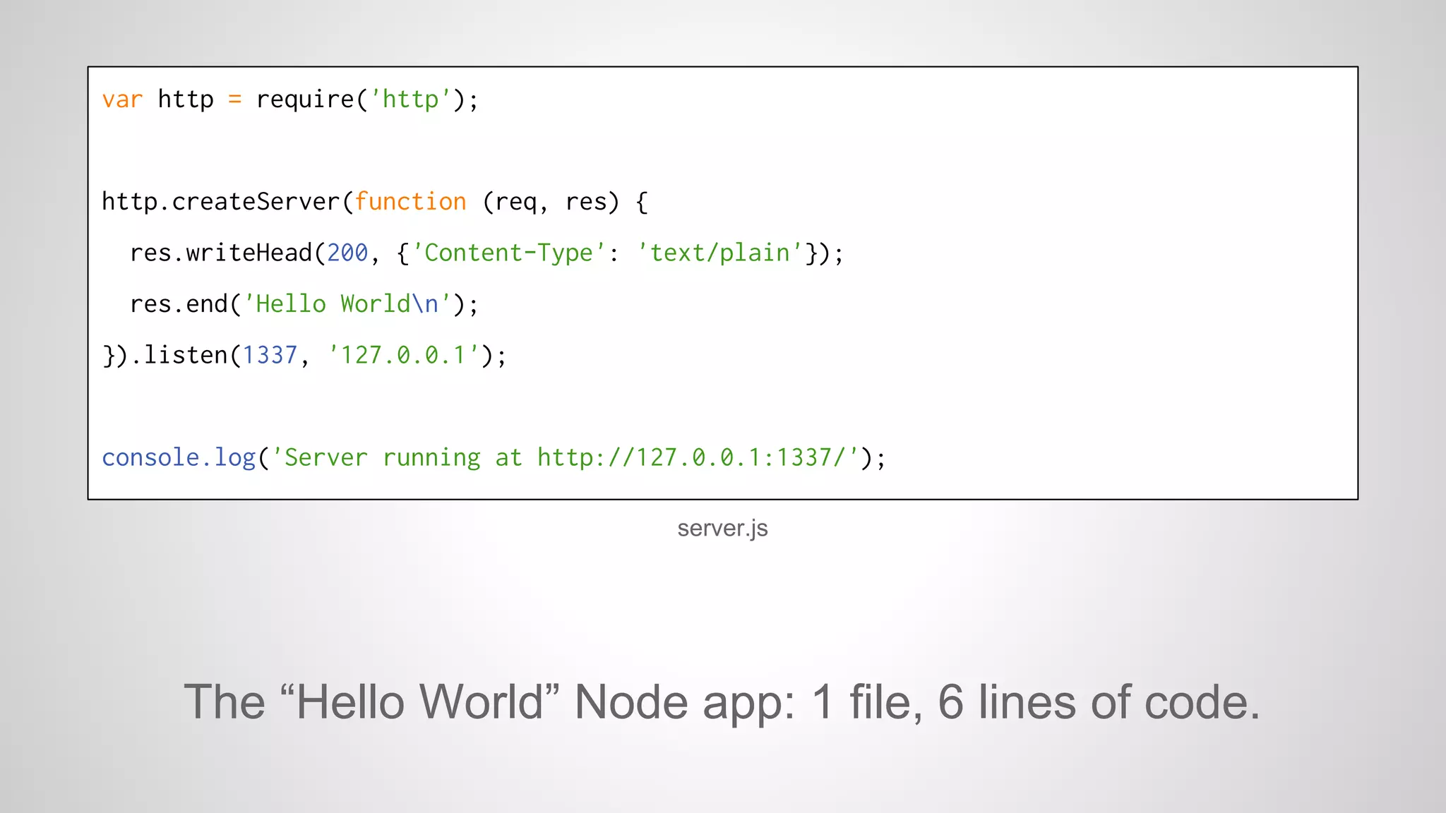 var http = require('http'); 
http.createServer(function (req, res) { 
res.writeHead(200, {'Content-Type': 'text/plain'}); 
res.end('Hello Worldn'); 
}).listen(1337, '127.0.0.1'); 
console.log('Server running at http://127.0.0.1:1337/'); 
server.js 
The “Hello World” Node app: 1 file, 6 lines of code. 
 