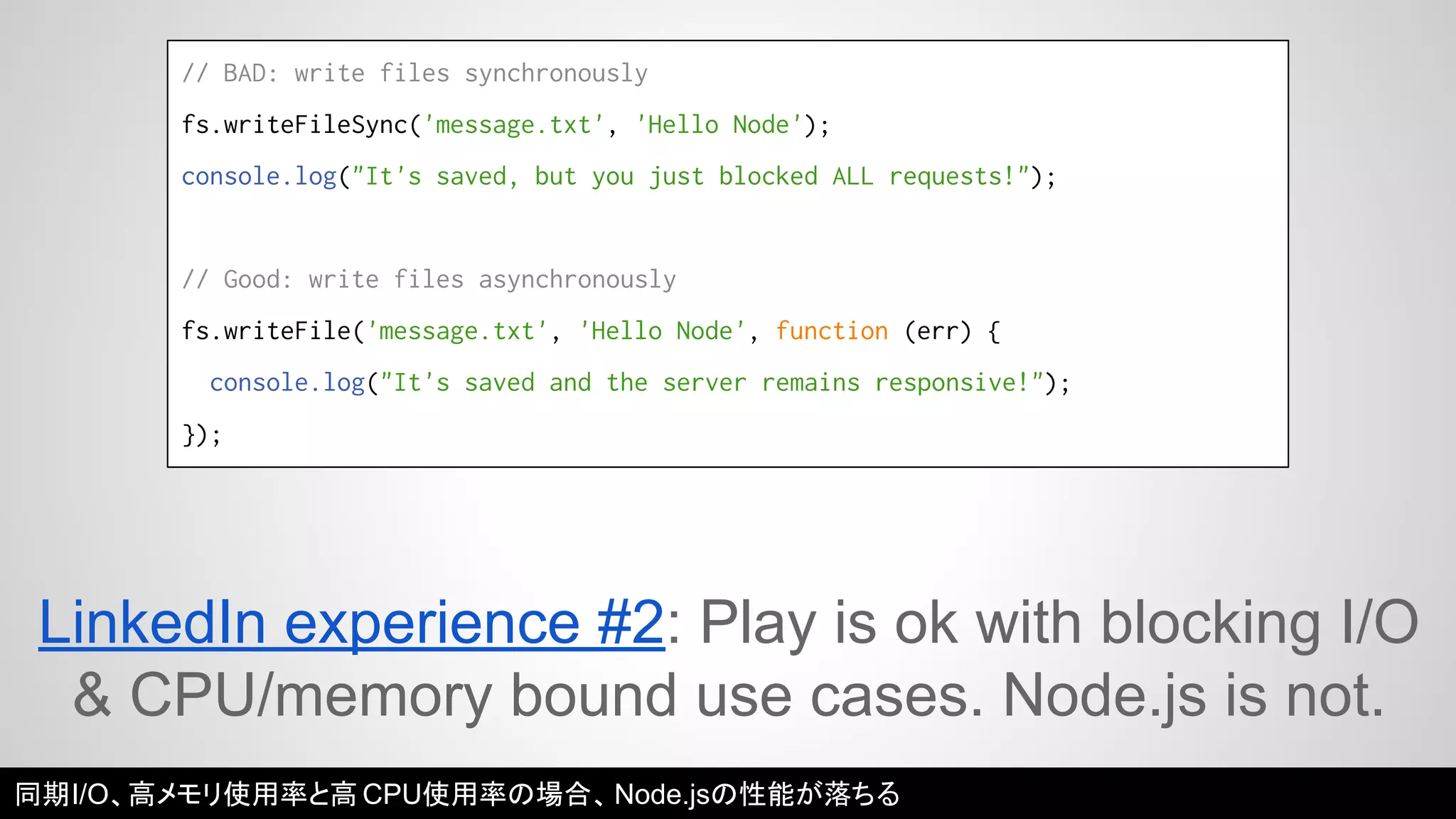 // BAD: write files synchronously 
fs.writeFileSync('message.txt', 'Hello Node'); 
console.log("It's saved, but you just blocked ALL requests!"); 
// Good: write files asynchronously 
fs.writeFile('message.txt', 'Hello Node', function (err) { 
console.log("It's saved and the server remains responsive!"); 
}); 
LinkedIn experience #2: Play is ok with blocking I/O 
& CPU/memory bound use cases. Node.js is not. 
同期I/O、高メモリ使用率と高CPU使用率の場合、Node.jsの性能が落ちる 
 