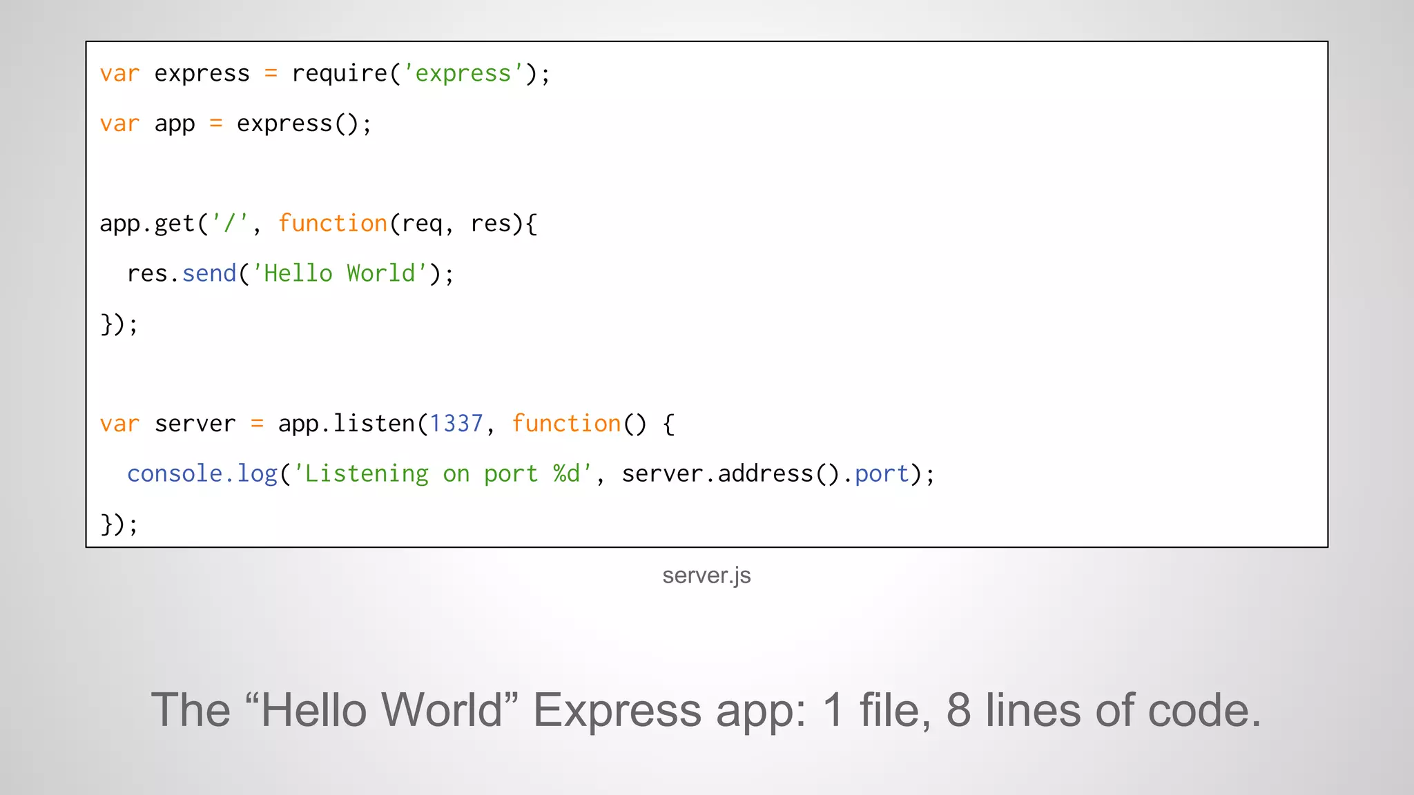 var express = require('express'); 
var app = express(); 
app.get('/', function(req, res){ 
res.send('Hello World'); 
}); 
var server = app.listen(1337, function() { 
console.log('Listening on port %d', server.address().port); 
}); 
server.js 
The “Hello World” Express app: 1 file, 8 lines of code. 
 