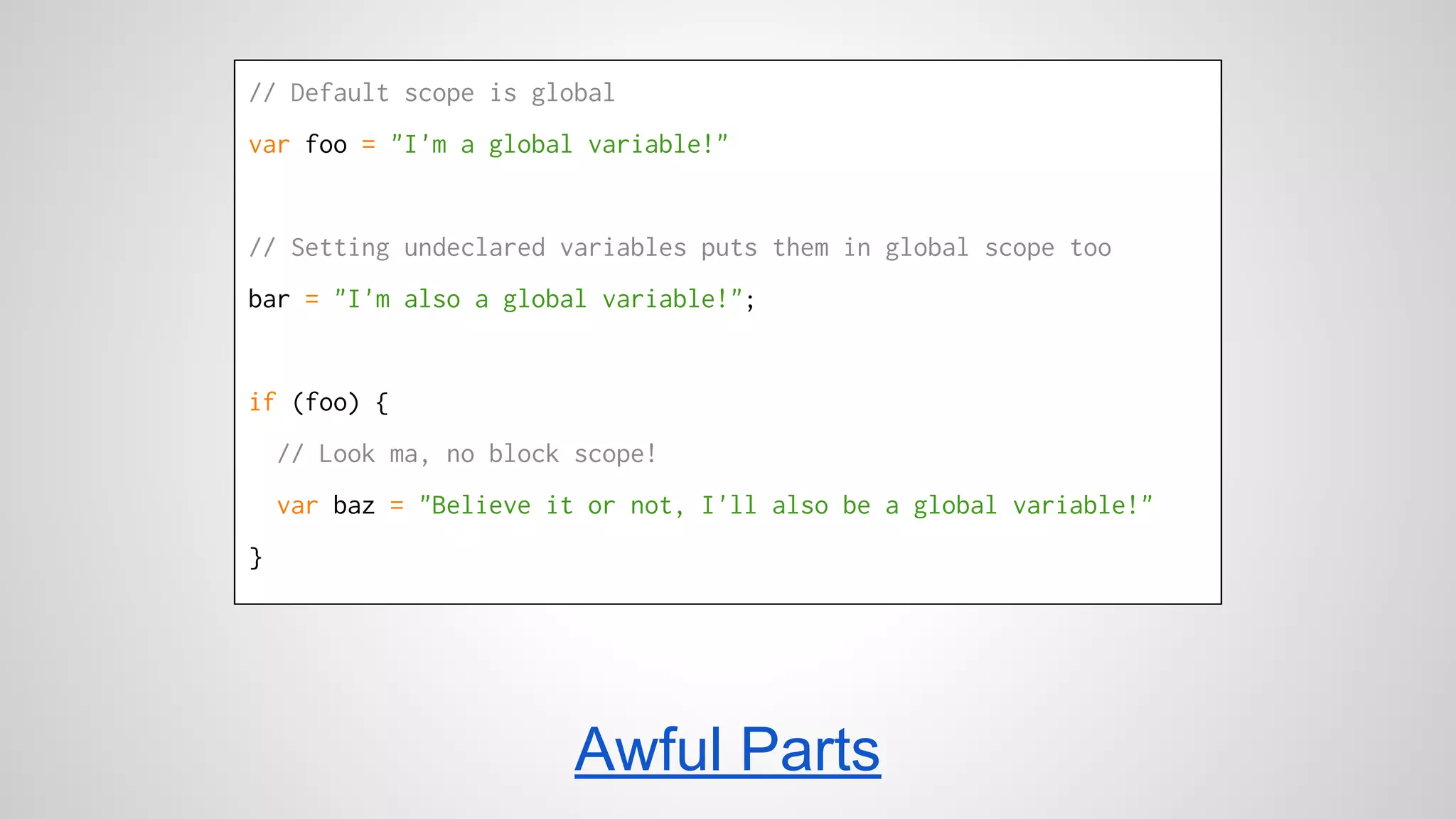 // Default scope is global 
var foo = "I'm a global variable!" 
// Setting undeclared variables puts them in global scope too 
bar = "I'm also a global variable!"; 
if (foo) { 
// Look ma, no block scope! 
var baz = "Believe it or not, I'll also be a global variable!" 
} 
Awful Parts 
 