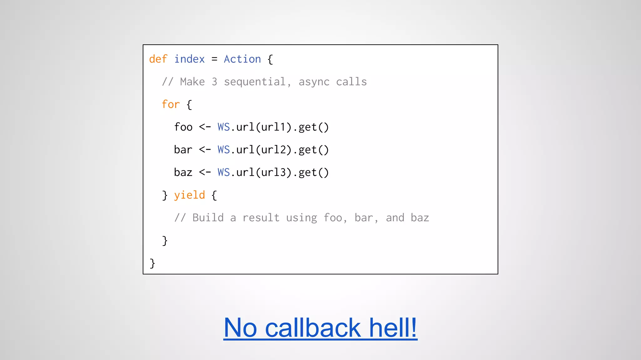 def index = Action { 
// Make 3 sequential, async calls 
for { 
foo <- WS.url(url1).get() 
bar <- WS.url(url2).get() 
baz <- WS.url(url3).get() 
} yield { 
// Build a result using foo, bar, and baz 
} 
} 
No callback hell! 
 