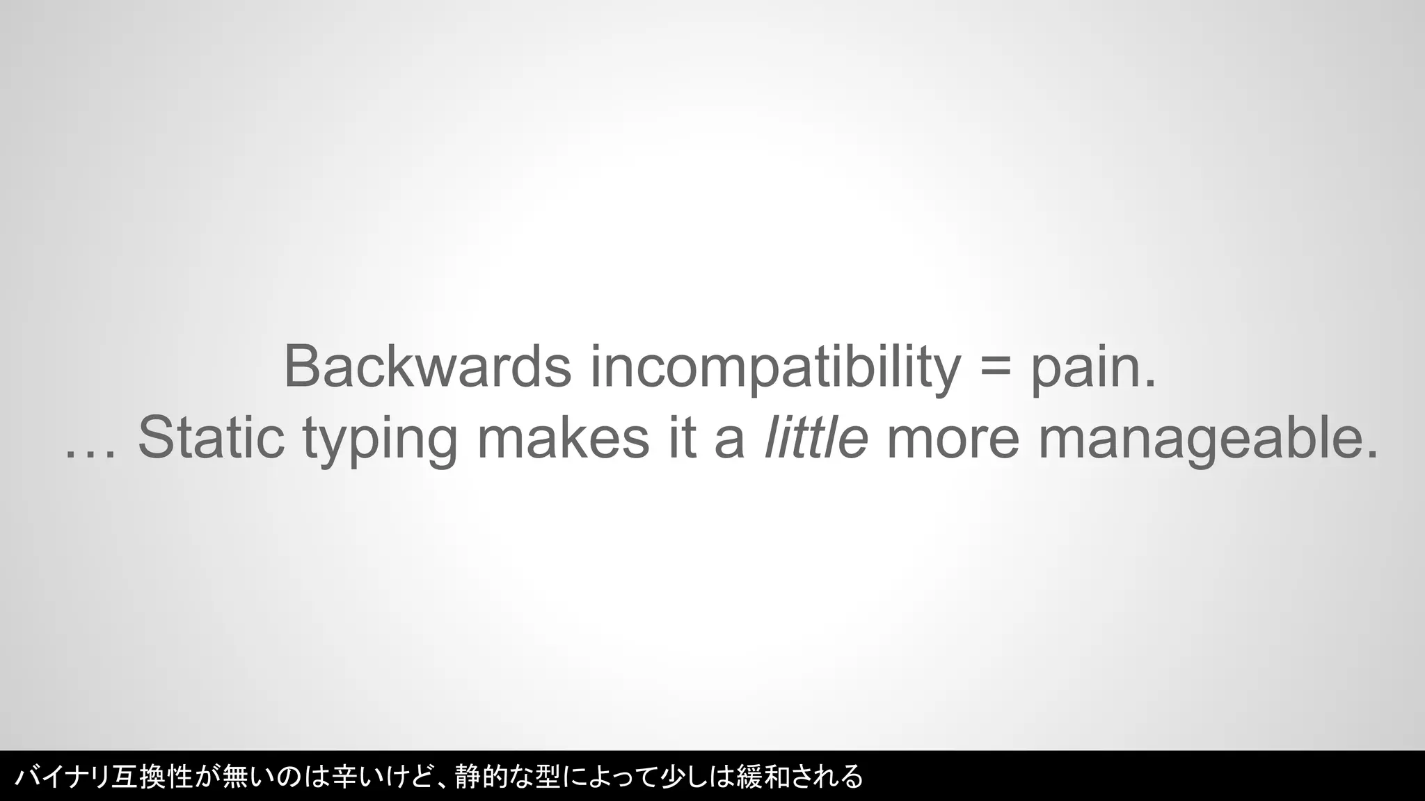 Backwards incompatibility = pain. 
… Static typing makes it a little more manageable. 
バイナリ互換性が無いのは辛いけど、静的な型によって少しは緩和される 
 