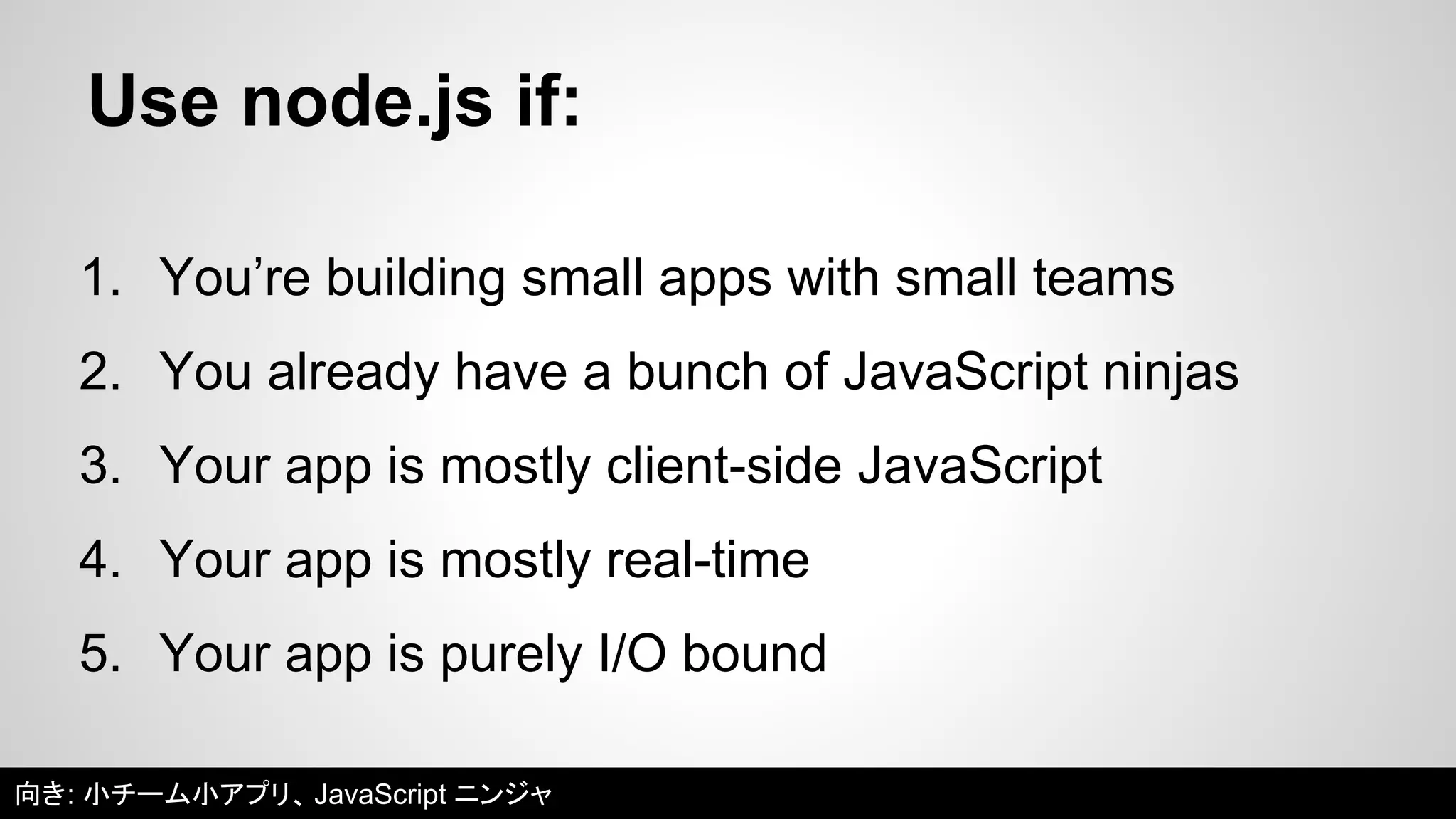 Use node.js if: 
1. You’re building small apps with small teams 
2. You already have a bunch of JavaScript ninjas 
3. Your app is mostly client-side JavaScript 
4. Your app is mostly real-time 
5. Your app is purely I/O bound 
向き: 小チーム小アプリ、JavaScript ニンジャ 
 