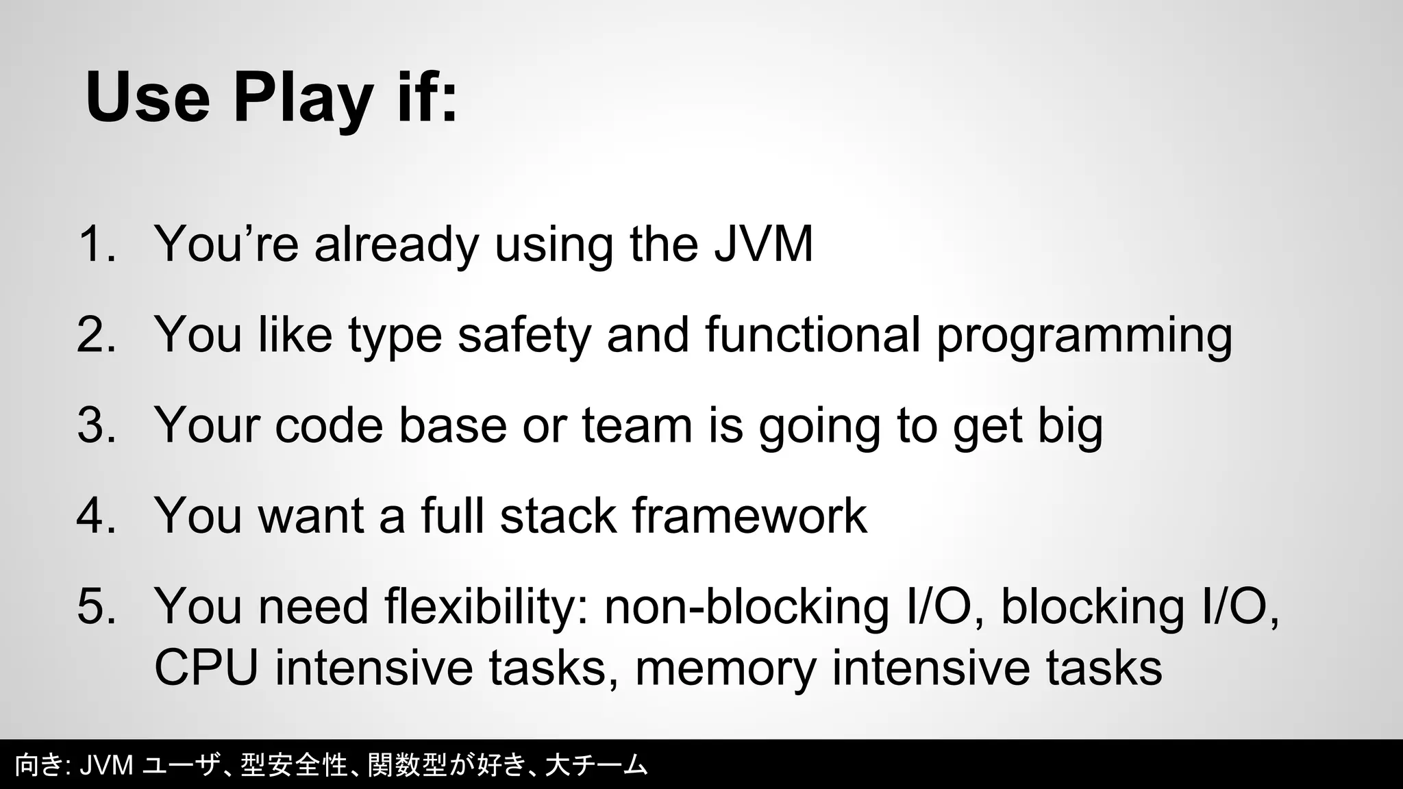 Use Play if: 
1. You’re already using the JVM 
2. You like type safety and functional programming 
3. Your code base or team is going to get big 
4. You want a full stack framework 
5. You need flexibility: non-blocking I/O, blocking I/O, 
CPU intensive tasks, memory intensive tasks 
向き: JVM ユーザ、型安全性、関数型が好き、大チーム 
 